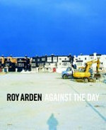 Roy Arden - against the day / essays by Dieter Roelstraete ... [et al.] ; texts by Roy Arden ... [et al.]
